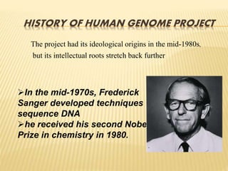 HISTORY OF HUMAN GENOME PROJECT
The project had its ideological origins in the mid-1980s,
but its intellectual roots stretch back further
In the mid-1970s, Frederick
Sanger developed techniques to
sequence DNA
he received his second Nobel
Prize in chemistry in 1980.
 