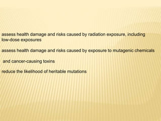 assess health damage and risks caused by radiation exposure, including
low-dose exposures
assess health damage and risks caused by exposure to mutagenic chemicals
and cancer-causing toxins
reduce the likelihood of heritable mutations
 
