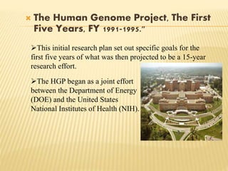  The Human Genome Project, The First
Five Years, FY 1991-1995."
The HGP began as a joint effort
between the Department of Energy
(DOE) and the United States
National Institutes of Health (NIH).
This initial research plan set out specific goals for the
first five years of what was then projected to be a 15-year
research effort.
 