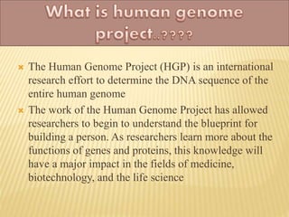  The Human Genome Project (HGP) is an international
research effort to determine the DNA sequence of the
entire human genome
 The work of the Human Genome Project has allowed
researchers to begin to understand the blueprint for
building a person. As researchers learn more about the
functions of genes and proteins, this knowledge will
have a major impact in the fields of medicine,
biotechnology, and the life science
 