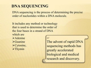 DNA sequencing is the process of determining the precise
order of nucleotides within a DNA molecule.
The advent of rapid DNA
sequencing methods has
greatly accelerated
biological and medical
research and discovery.
It includes any method or technology
that is used to determine the order of
the four bases in a strand of DNA
which are
Adenine
Guanine
Cytosine,
Thymin
DNA SEQUENCING
 