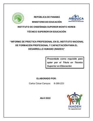 REPÚBLICA DE PANAMÁ
MINISTERIO DE EDUCACIÓN
INSTITUTO DE ENSEÑANZA SUPERIOR MONTE HOREB
TÉCNICO SUPERIOR EN EDUCACIÓN
“INFORME DE PRÁCTICA PROFESIONAL EN EL INSTITUTO NACIONAL
DE FORMACIÓN PROFESIONAL Y CAPACITACIÓN PARA EL
DESARROLLO HUMANO (INADEH)”
ELABORADO POR:
Carlos César Campos 8-388-223
Abril 2022
Presentado como requisito para
optar por el Título en Técnico
Superior en Educación
 