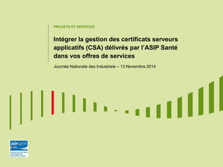 PROJETS ET SERVICES
Intégrer la gestion des certificats serveurs
applicatifs (CSA) délivrés par l’ASIP Santé
dans vos offres de services
Journée Nationale des Industriels – 13 Novembre 2014
 