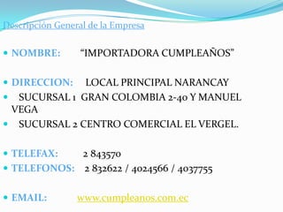 Descripción General de la EmpresaNOMBRE:        “IMPORTADORA CUMPLEAÑOS”DIRECCION:    LOCAL PRINCIPAL NARANCAY    SUCURSAL 1  GRAN COLOMBIA 2-40 Y MANUEL VEGA   SUCURSAL 2 CENTRO COMERCIAL EL VERGEL.TELEFAX:       2 843570TELEFONOS:    2 832622 / 4024566 / 4037755EMAIL:www.cumpleanos.com.ec
