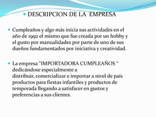 DESCRIPCION DE LA  EMPRESACumpleaños y algo más inicia sus actividades en el año de 1992 el mismo que fue creada por un hobby y el gusto por manualidades por parte de uno de sus dueños fundamentados por iniciativa y creatividad.La empresa “IMPORTADORA CUMPLEAÑOS “ dedicándose especialmente a distribuir, comercializar e importar a nivel de país productos para fiestas infantiles y productos de temporada llegando a satisfacer en gustos y preferencias a sus clientes.