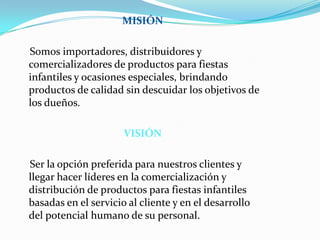 MISIÓN    Somos importadores, distribuidores y comercializadores de productos para fiestas infantiles y ocasiones especiales, brindando productos de calidad sin descuidar los objetivos de los dueños.VISIÓN    Ser la opción preferida para nuestros clientes y llegar hacer líderes en la comercialización y distribución de productos para fiestas infantiles basadas en el servicio al cliente y en el desarrollo del potencial humano de su personal.