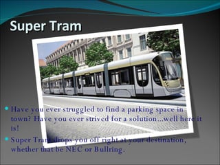 Super Tram  <ul><li>Have you ever struggled to find a parking space in town? Have you ever strived for a solution...well h...