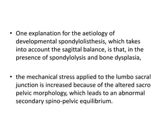 • One explanation for the aetiology of
developmental spondylolisthesis, which takes
into account the sagittal balance, is that, in the
presence of spondylolysis and bone dysplasia,
• the mechanical stress applied to the lumbo sacral
junction is increased because of the altered sacro
pelvic morphology, which leads to an abnormal
secondary spino-pelvic equilibrium.
 