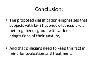 Conclusion:
• The proposed classification emphasizes that
subjects with L5-S1 spondylolisthesis are a
heterogeneous group with various
adaptations of their posture,
• And that clinicians need to keep this fact in
mind for evaluation and treatment.
 