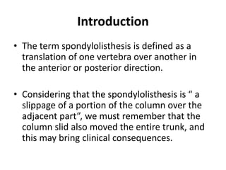 Introduction
• The term spondylolisthesis is defined as a
translation of one vertebra over another in
the anterior or posterior direction.
• Considering that the spondylolisthesis is “ a
slippage of a portion of the column over the
adjacent part”, we must remember that the
column slid also moved the entire trunk, and
this may bring clinical consequences.
 