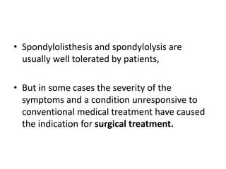 • Spondylolisthesis and spondylolysis are
usually well tolerated by patients,
• But in some cases the severity of the
symptoms and a condition unresponsive to
conventional medical treatment have caused
the indication for surgical treatment.
 