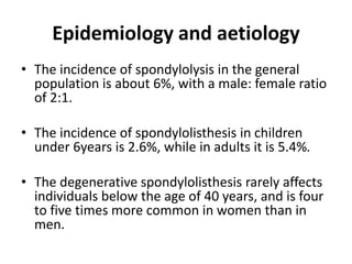 Epidemiology and aetiology
• The incidence of spondylolysis in the general
population is about 6%, with a male: female ratio
of 2:1.
• The incidence of spondylolisthesis in children
under 6years is 2.6%, while in adults it is 5.4%.
• The degenerative spondylolisthesis rarely affects
individuals below the age of 40 years, and is four
to five times more common in women than in
men.
 