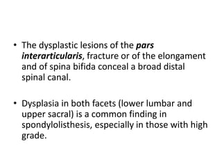 • The dysplastic lesions of the pars
interarticularis, fracture or of the elongament
and of spina bifida conceal a broad distal
spinal canal.
• Dysplasia in both facets (lower lumbar and
upper sacral) is a common finding in
spondylolisthesis, especially in those with high
grade.
 