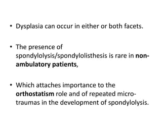 • Dysplasia can occur in either or both facets.
• The presence of
spondylolysis/spondylolisthesis is rare in non-
ambulatory patients,
• Which attaches importance to the
orthostatism role and of repeated micro-
traumas in the development of spondylolysis.
 