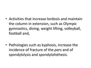 • Activities that increase lordosis and maintain
the column in extension, such as Olympic
gymnastics, diving, weight lifting, volleyball,
football and,
• Pathologies such as kyphosis, increase the
incidence of fracture of the pars and of
spondylolysis and spondylolisthesis.
 