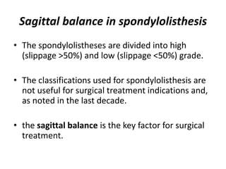 Sagittal balance in spondylolisthesis
• The spondylolistheses are divided into high
(slippage >50%) and low (slippage <50%) grade.
• The classifications used for spondylolisthesis are
not useful for surgical treatment indications and,
as noted in the last decade.
• the sagittal balance is the key factor for surgical
treatment.
 