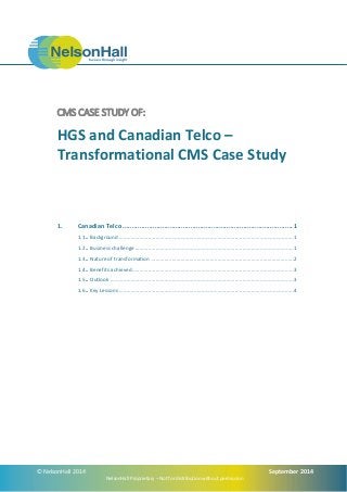 CMS CASE STUDY OF: 
HGS and Canadian Telco – 
Transformational CMS Case Study 
1. Canadian Telco .......................................................................................... 1 
1.1 .. Background ....................................................................................................................... 1 
1.2 .. Business challenge ............................................................................................................ 1 
1.3 .. Nature of transformation ................................................................................................. 2 
1.4 .. Benefits achieved .............................................................................................................. 3 
1.5 .. Outlook ............................................................................................................................. 3 
1.6 .. Key Lessons ....................................................................................................................... 4 
© NelsonHall 2014 September 2014 
NelsonHall Proprietary – Not for distribution without permission 
 