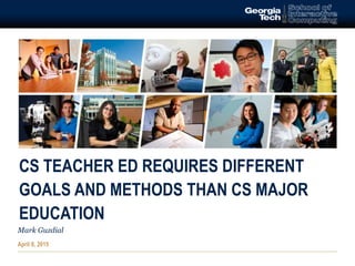 CS TEACHER ED REQUIRES DIFFERENT
GOALS AND METHODS THAN CS MAJOR
EDUCATION
Mark Guzdial
April 8, 2015
 