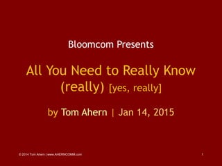 © 2014 Tom Ahern | www.AHERNCOMM.com 1
Bloomcom Presents
All You Need to Really Know
(really) [yes, really]
by Tom Ahern | Jan 14, 2015
 