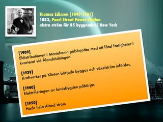 Thomas Edisson [1847-1931]
              1882, Pearl Street Power Station
              alstra ström för 85 byggnader i New York



                                                                               i
                                                                   a stigheter
                                                    ed ett fåtal f
                                        bö rjades m
[1909]                     rie hamn på
            tio n en i M a
Eldistribu              dstidningen
                                    .
 kvar tere t vid Ålan
                                                              röm   infördes.
                                                  c h växelst
                                      e byggas o
  [1939]                int en börjad
  Kraf tver  ket på Kl

                                           as
   [1940]                       de n påbörj
                       l andsbyg
   Elektriﬁe ringen av


    [1950]                m
               Åland strö
    H ade hela
 