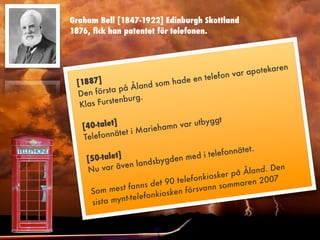Graham Bell [1847-1922] Edinburgh Skottland
1876, ﬁck han patentet för telefonen.



                                                     potekaren
                                          e fon var a
 [188 7]                       ade en tel
                   la nd som h
 De n f ö rsta på Å
             tenburg.
  Klas Furs

   [40-tale t]                   r utbyggt
                      ri ehamn va
   Telefonn  ätet i Ma
                                                         t.
                                             e lefonnäte
    [5 0-talet]                 de n med i t
                    l andsbyg
    Nu   var även                                       l and. Den
                                            o sker på Å
                         d e t 90 telefonki          aren 200
                                                                7
     Som m   est fanns                  svann somm
                            i osken för
                t-telefonk
      sista myn
 