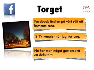 Torget
Facebook ändrar på vårt sätt att
kommunicera.


2 TV kanaler när jag var ung.



Nu har man något gemensamt
att diskutera.
 