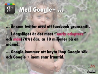 Med Google+ ...

... Är som twitter med ett facebook gränssnitt.
... i dagsläget är det mest ”early adopters”
och män(70%) där. ca 10 miljoner på en
månad.
... Google kommer att knyta ihop Google sök
och Google + inom snar framtid.
 