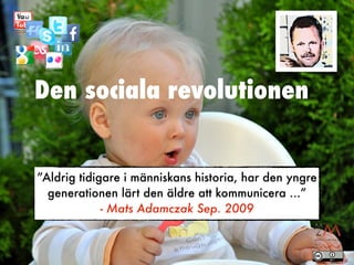 Den sociala revolutionen


”Aldrig tidigare i människans historia, har den yngre
  generationen lärt den äldre att kommunicera ...”
             - Mats Adamczak Sep. 2009
 