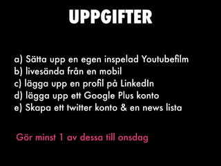 UPPGIFTER

a) Sätta upp en egen inspelad Youtubeﬁlm
b) livesända från en mobil
c) lägga upp en proﬁl på LinkedIn
d) lägga upp ett Google Plus konto
e) Skapa ett twitter konto & en news lista


Gör minst 1 av dessa till onsdag
 