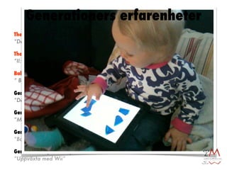 Generationers erfarenheter
The Greatest Generation [1901-1924]
”Den stora depressionen”

The Silent Generation [1925-1945]
”II:a världskriget”

Baby Boom Generation [1946-1960]
” Boomers”

Generation X [1960-1979]
”Den ironiska generationen”

Generation Y [1980-1993]
”MTV generationen”

Generation Z [1994-2007]
”Barn till Generation X”

Generation Å [2007-....]
”Uppväxta med Wii”
 