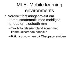 MLE- Mobile learning
          environments
• Nordiskt forskningsprojekt om
  utomhusmatematik med mobilgps,
  handdator, bluetooth mm
  – Tex hitta talserier bland koner med
    kommunicerande handske
  – Räkna ut volymen på Cheopspyramiden
 