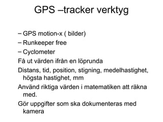 GPS –tracker verktyg

– GPS motion-x ( bilder)
– Runkeeper free
– Cyclometer
Få ut värden ifrån en löprunda
Distans, tid, position, stigning, medelhastighet,
 högsta hastighet, mm
Använd riktiga värden i matematiken att räkna
 med.
Gör uppgifter som ska dokumenteras med
 kamera
 