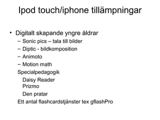 Ipod touch/iphone tillämpningar

• Digitalt skapande yngre åldrar
  – Sonic pics – tala till bilder
  – Diptic - bildkomposition
  – Animoto
  – Motion math
  Specialpedagogik
    Daisy Reader
    Prizmo
    Den pratar
  Ett antal flashcardstjänster tex gflashPro
 
