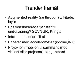 Trender framåt
• Augmented reality (se through) wikitude,
  layar
• Positionsbaserade tjänster till
  undervisning? SCVNGR, Kringla
• Internet i mobilen till alla
• Enheter med accelerometer (iphone,Wii)
• Projektor i mobilen tillsammans med
  vikbart eller projecerat tangentbord
 