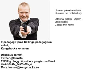 Läs mer på extramaterial
                                             nämnare om mobilestudy

                                             Ett flertal artiklar i Datorn i
                                             utbildningen
                                             Googla mitt namn




It-pedagog Fjärås Gällinge-pedagogiska
enhet,
Kungsbacka kommun

Delicious larmat
Twitter @larmats
Tillfällig blogg https://docs.google.com/View?
id=dc35b524_34565s76hg4
Mats.larsnas@kungsbacka.se
 