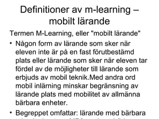 Definitioner av m-learning –
           mobilt lärande
Termen M-Learning, eller "mobilt lärande"
• Någon form av lärande som sker när
  eleven inte är på en fast förutbestämd
  plats eller lärande som sker när eleven tar
  fördel av de möjligheter till lärande som
  erbjuds av mobil teknik.Med andra ord
  mobil inlärning minskar begränsning av
  lärande plats med mobilitet av allmänna
  bärbara enheter.
• Begreppet omfattar: lärande med bärbara
 