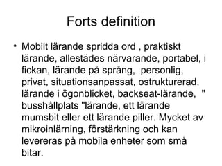 Forts definition
• Mobilt lärande spridda ord , praktiskt
  lärande, allestädes närvarande, portabel, i
  fickan, lärande på språng, personlig,
  privat, situationsanpassat, ostrukturerad,
  lärande i ögonblicket, backseat-lärande, "
  busshållplats "lärande, ett lärande
  mumsbit eller ett lärande piller. Mycket av
  mikroinlärning, förstärkning och kan
  levereras på mobila enheter som små
  bitar.
 
