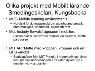 Olika projekt med Mobilt lärande
 Smedingeskolan, Kungsbacka
• MLE- Mobile learning environments.
  – Nordiskt forskningsprojekt om utomhusmatematik
    med mobilgps, handdator, bluetooth mm
• Mobilestudy flervalsfrågesport i mobilen.
  – Skicka quiz till elevernas mobiler via bluetoth, Matte
    på bussen

• MIT AR ”Matte med knoppen, kroppen och en
  GPS –mobil”
  – Spelplattform från MIT Projekt i matematik och även
    test spanskundervisningen Tex video dyker upp i
    mobilen vid viss position
 