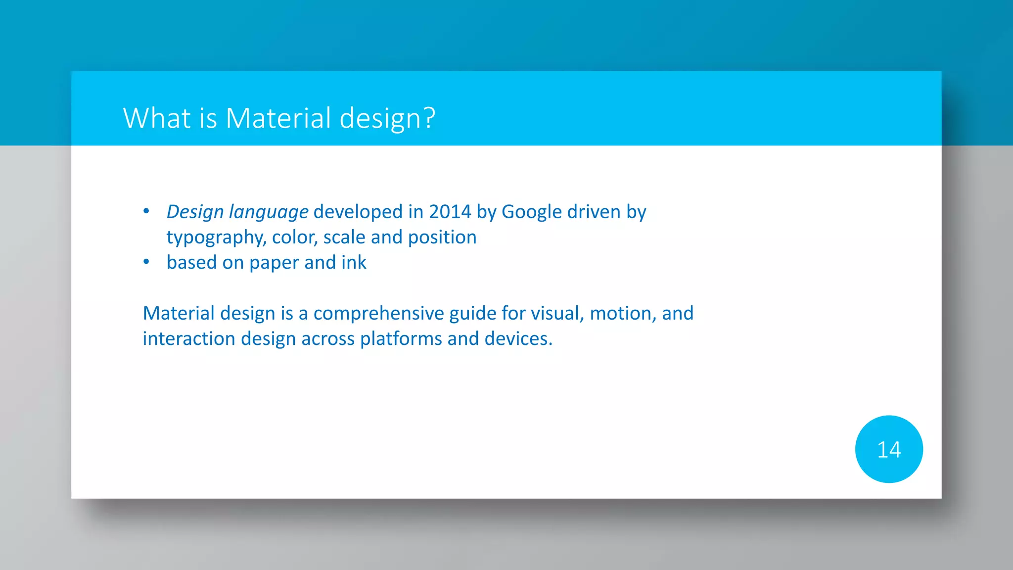 What is Material design?
14
• Design language developed in 2014 by Google driven by
typography, color, scale and position
• based on paper and ink
Material design is a comprehensive guide for visual, motion, and
interaction design across platforms and devices.
 