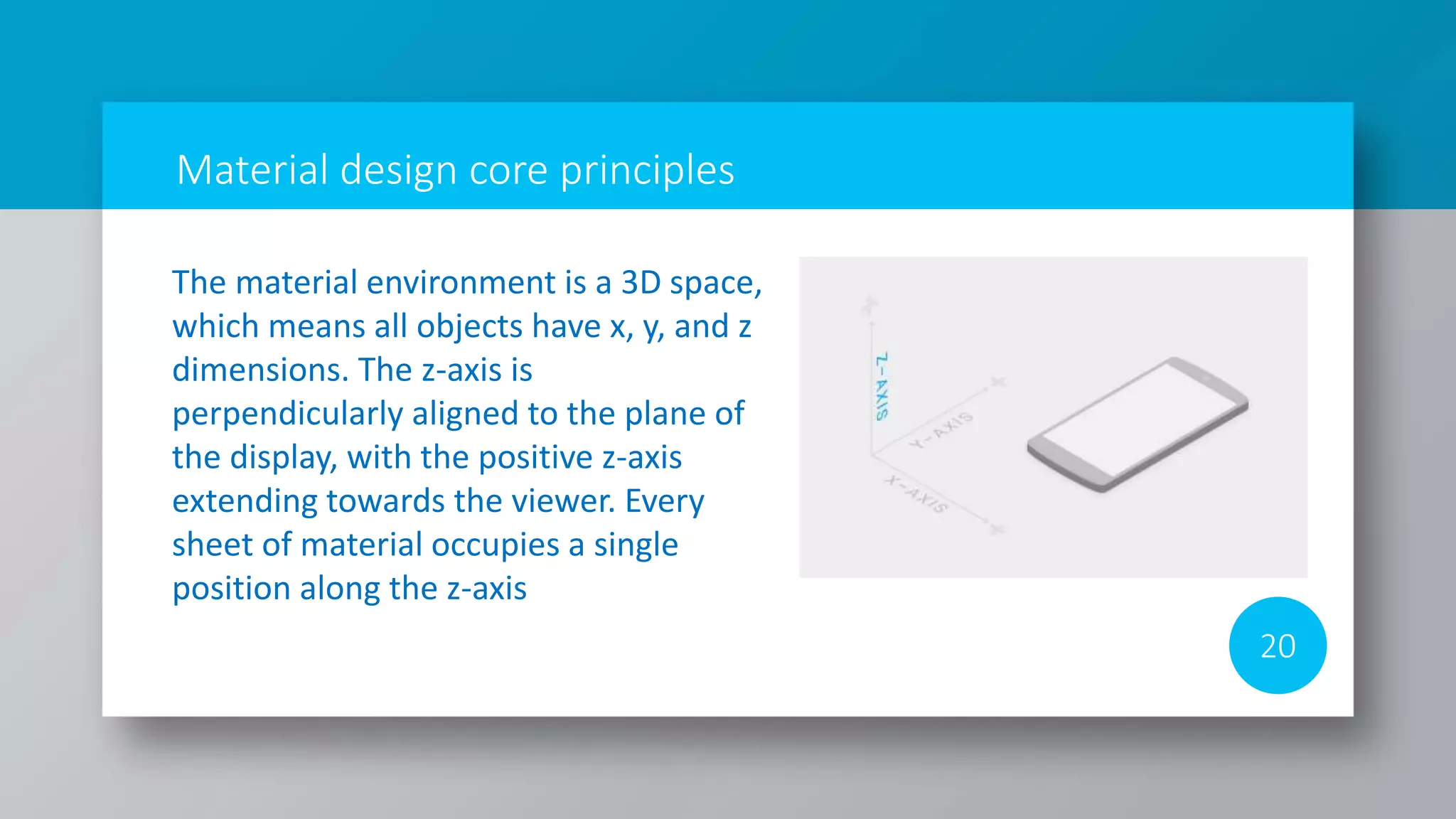 Material design core principles
20
The material environment is a 3D space,
which means all objects have x, y, and z
dimensions. The z-axis is
perpendicularly aligned to the plane of
the display, with the positive z-axis
extending towards the viewer. Every
sheet of material occupies a single
position along the z-axis
 