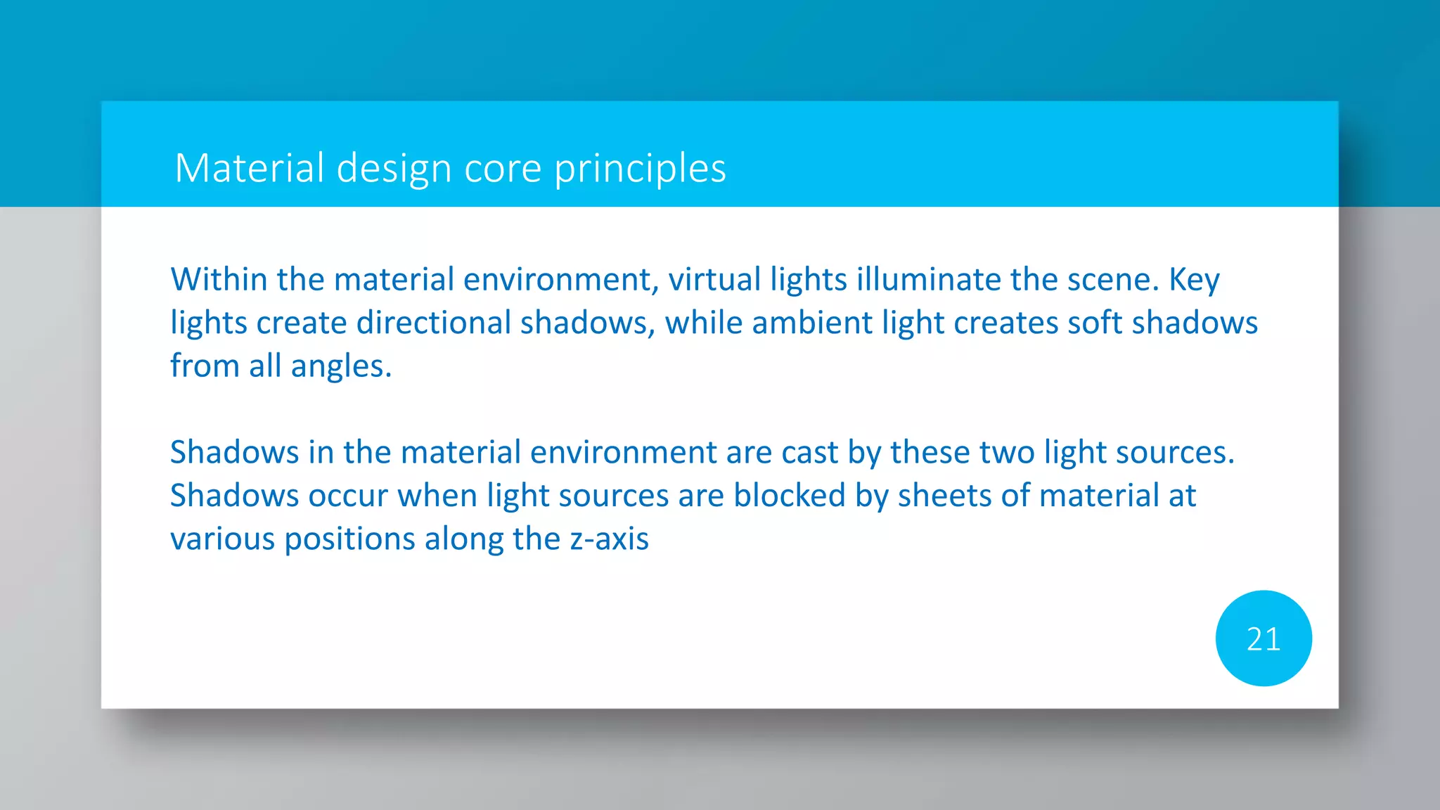 Material design core principles
21
Within the material environment, virtual lights illuminate the scene. Key
lights create directional shadows, while ambient light creates soft shadows
from all angles.
Shadows in the material environment are cast by these two light sources.
Shadows occur when light sources are blocked by sheets of material at
various positions along the z-axis
 