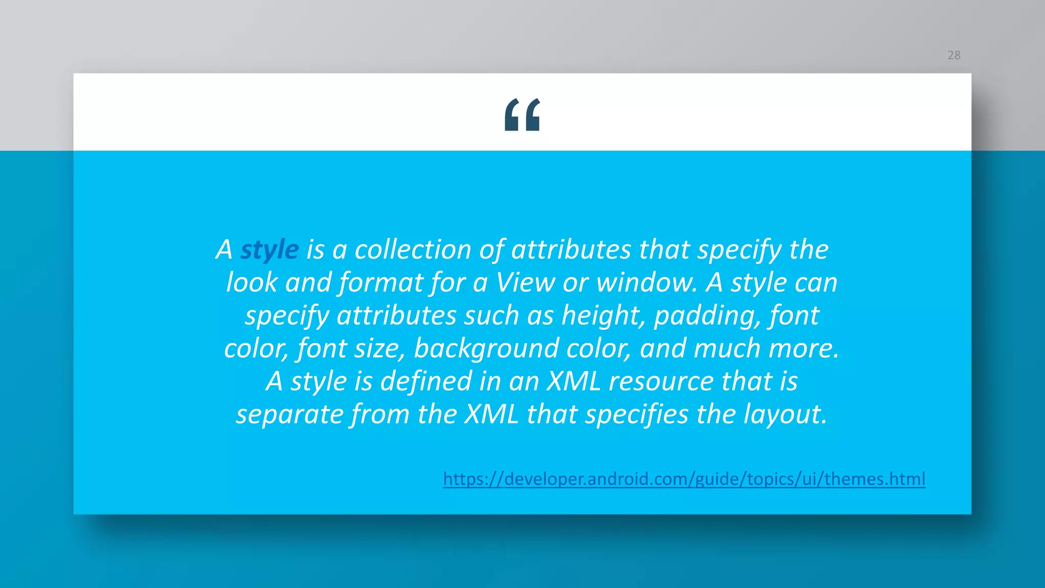 “A style is a collection of attributes that specify the
look and format for a View or window. A style can
specify attributes such as height, padding, font
color, font size, background color, and much more.
A style is defined in an XML resource that is
separate from the XML that specifies the layout.
28
https://developer.android.com/guide/topics/ui/themes.html
 