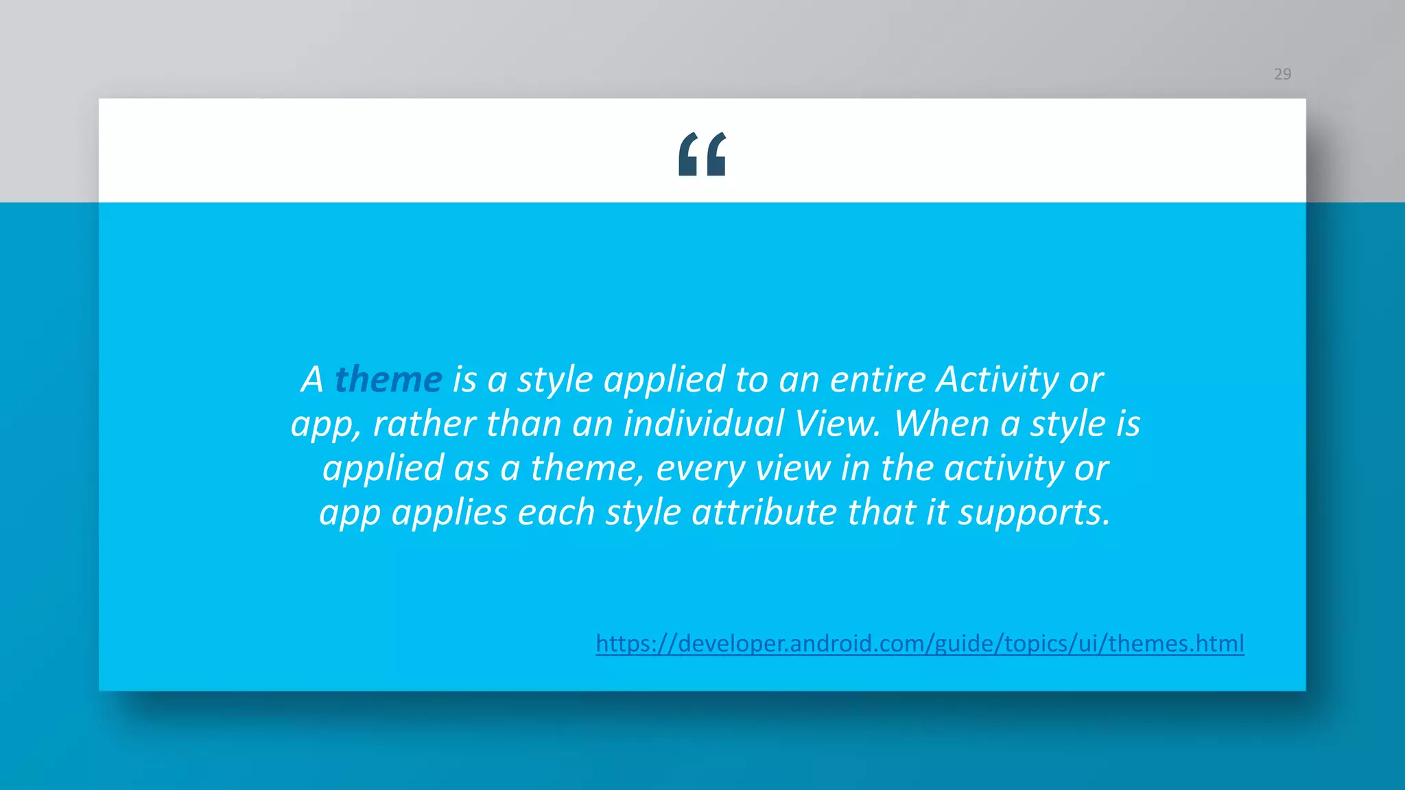 “
A theme is a style applied to an entire Activity or
app, rather than an individual View. When a style is
applied as a theme, every view in the activity or
app applies each style attribute that it supports.
29
https://developer.android.com/guide/topics/ui/themes.html
 