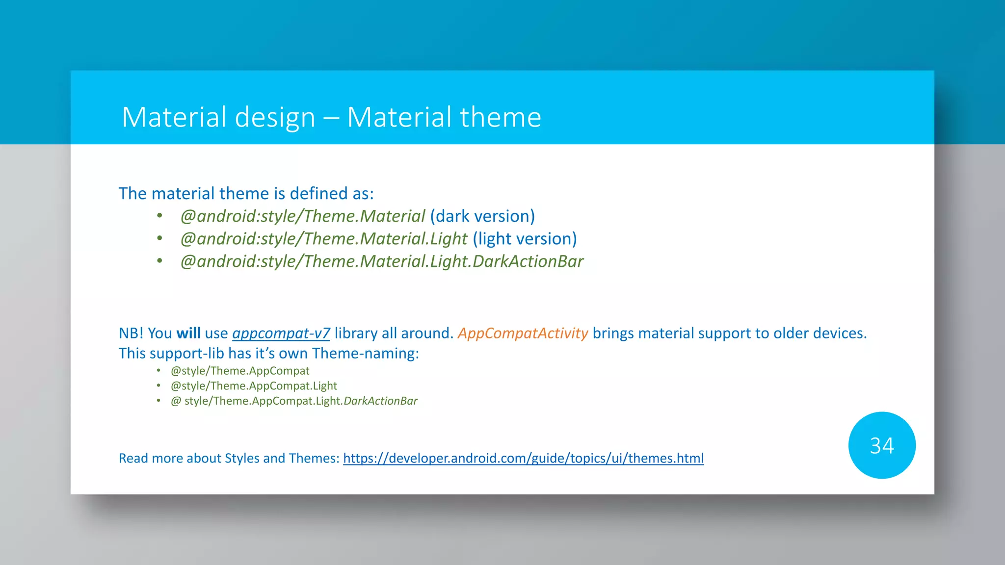 Material design – Material theme
34Read more about Styles and Themes: https://developer.android.com/guide/topics/ui/themes.html
NB! You will use appcompat-v7 library all around. AppCompatActivity brings material support to older devices.
This support-lib has it’s own Theme-naming:
• @style/Theme.AppCompat
• @style/Theme.AppCompat.Light
• @ style/Theme.AppCompat.Light.DarkActionBar
The material theme is defined as:
• @android:style/Theme.Material (dark version)
• @android:style/Theme.Material.Light (light version)
• @android:style/Theme.Material.Light.DarkActionBar
 