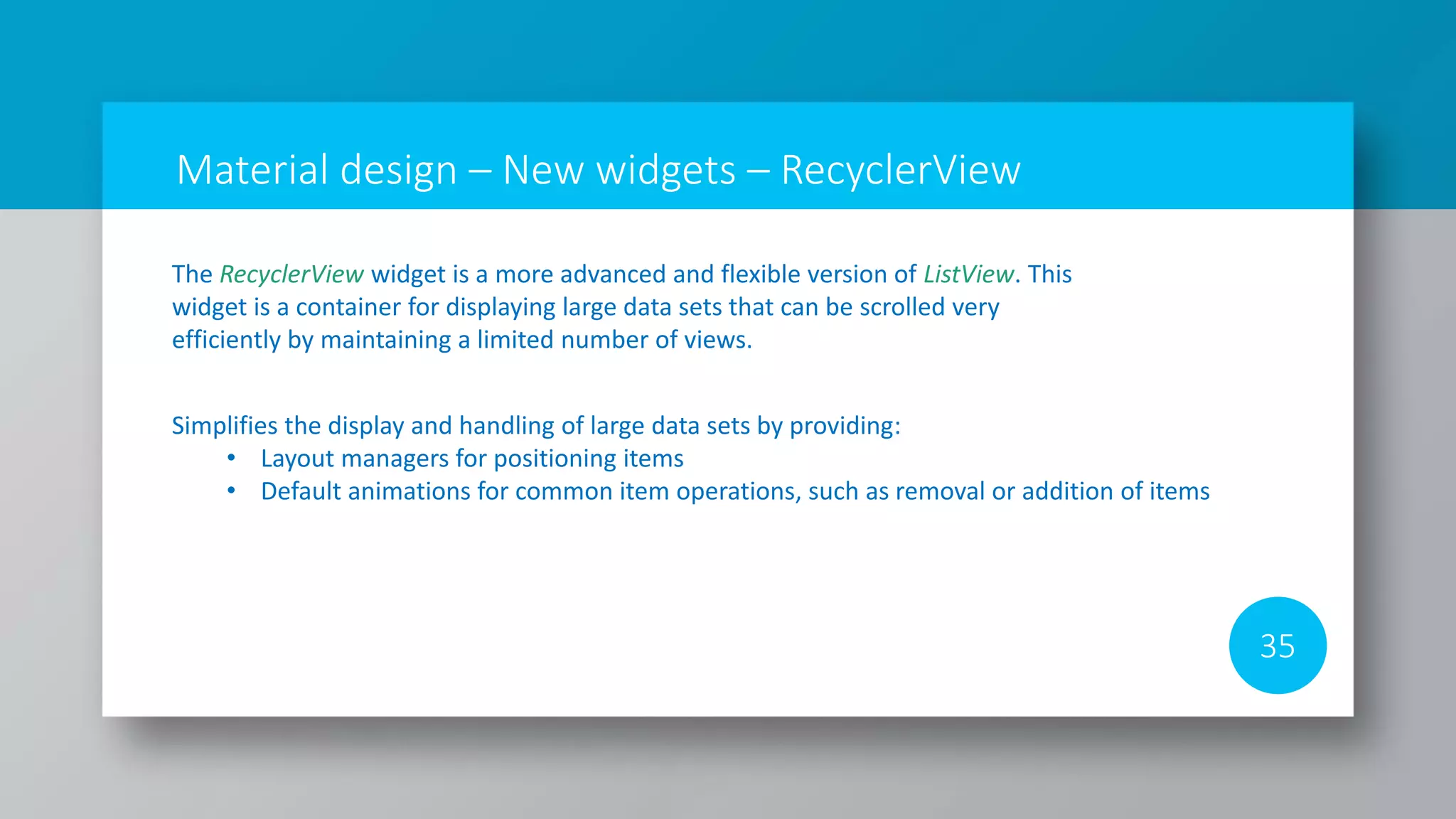 Material design – New widgets – RecyclerView
35
The RecyclerView widget is a more advanced and flexible version of ListView. This
widget is a container for displaying large data sets that can be scrolled very
efficiently by maintaining a limited number of views.
Simplifies the display and handling of large data sets by providing:
• Layout managers for positioning items
• Default animations for common item operations, such as removal or addition of items
 