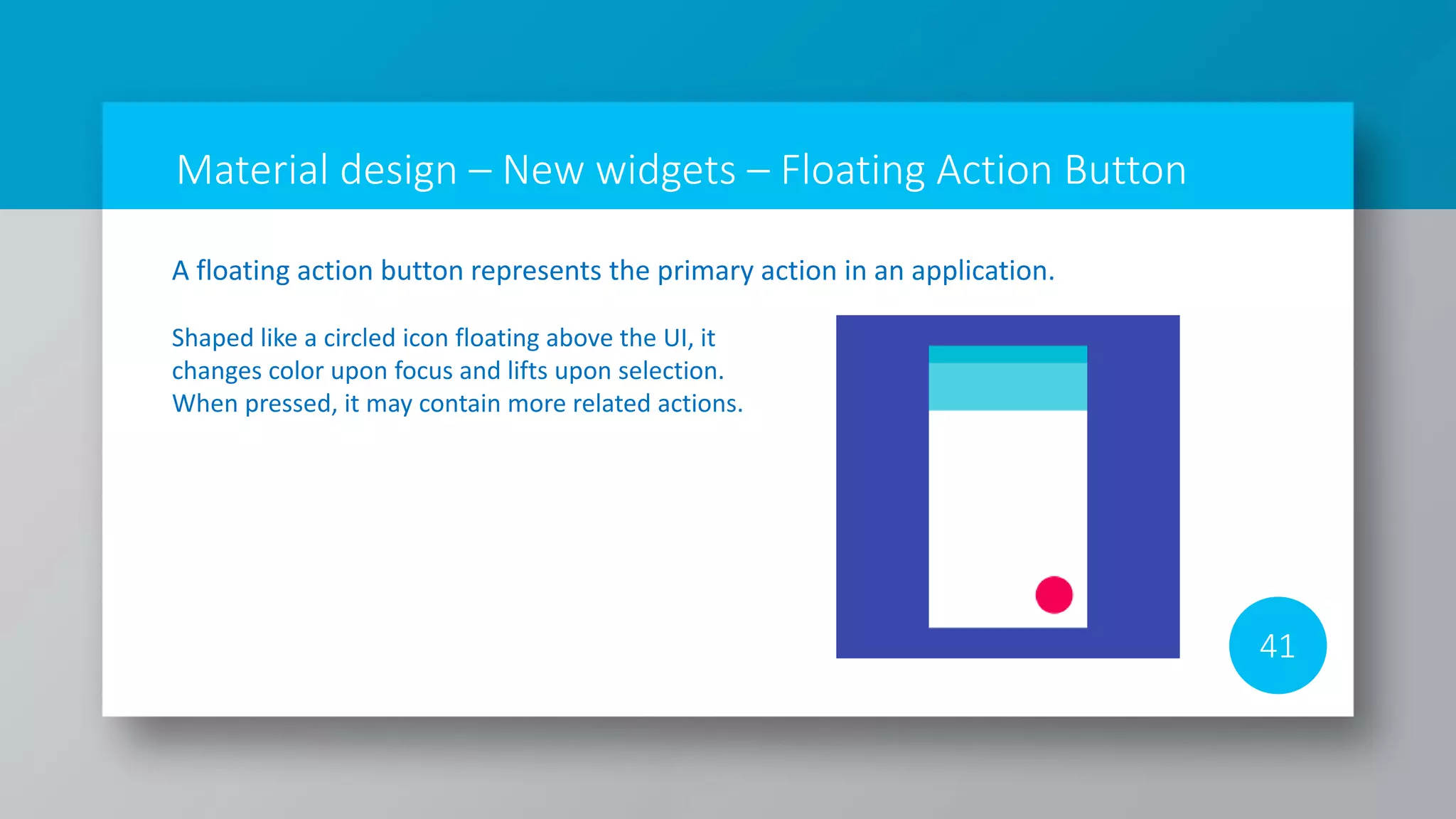 Material design – New widgets – Floating Action Button
41
A floating action button represents the primary action in an application.
Shaped like a circled icon floating above the UI, it
changes color upon focus and lifts upon selection.
When pressed, it may contain more related actions.
 