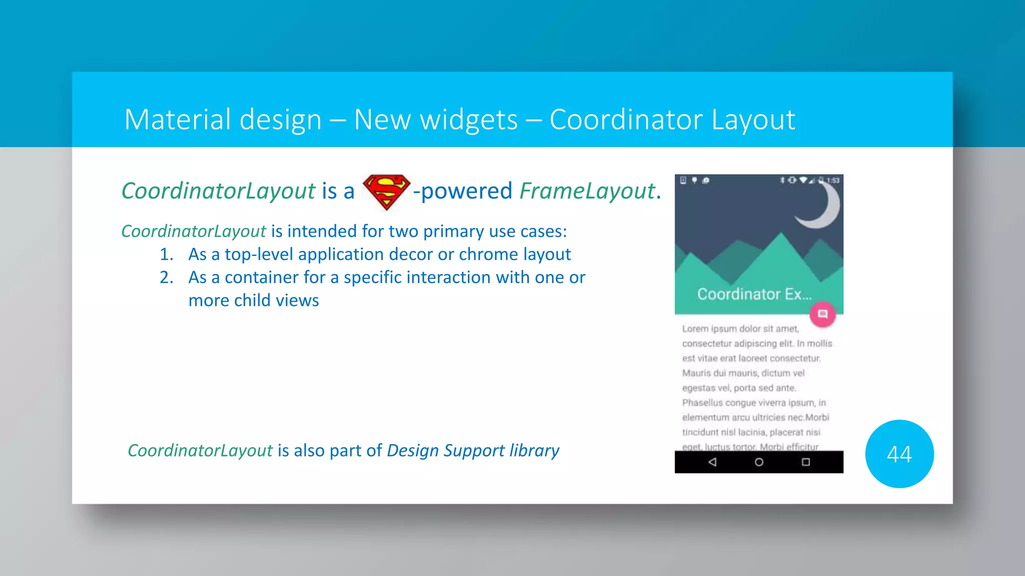 Material design – New widgets – Coordinator Layout
44
CoordinatorLayout is a -powered FrameLayout.
CoordinatorLayout is intended for two primary use cases:
1. As a top-level application decor or chrome layout
2. As a container for a specific interaction with one or
more child views
CoordinatorLayout is also part of Design Support library
 