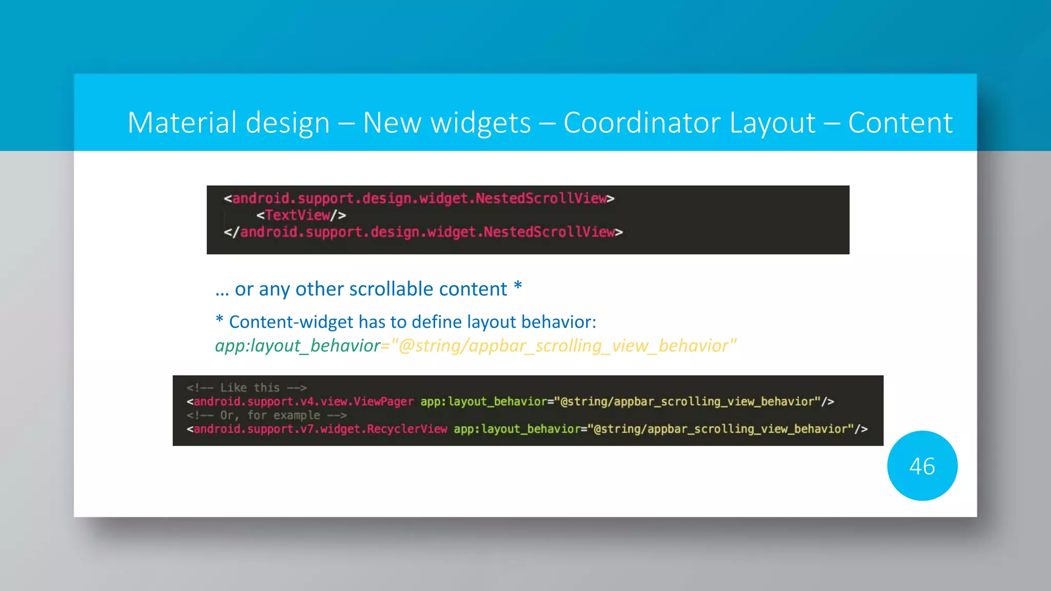 Material design – New widgets – Coordinator Layout – Content
46
… or any other scrollable content *
* Content-widget has to define layout behavior:
app:layout_behavior="@string/appbar_scrolling_view_behavior"
 