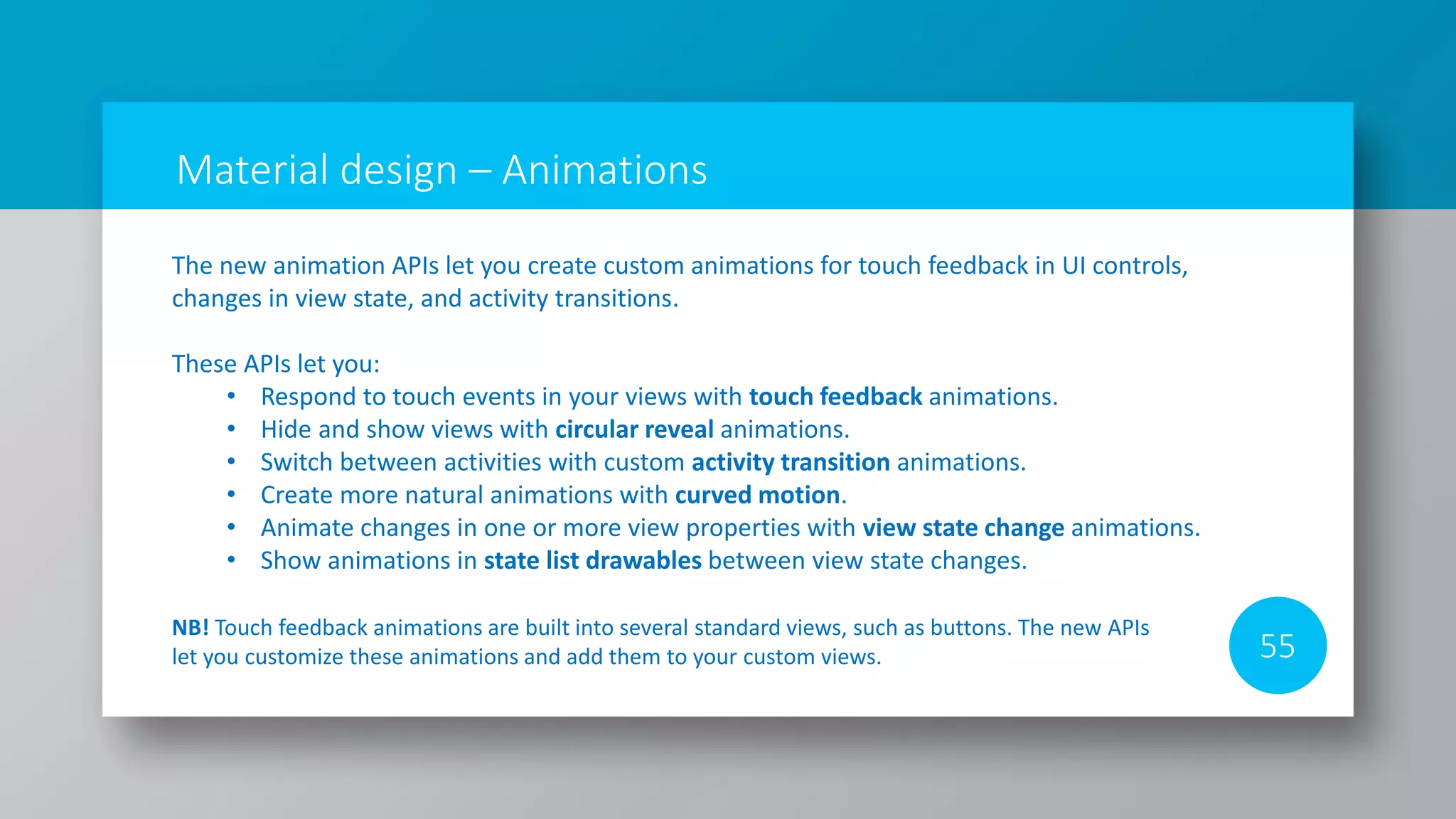 Material design – Animations
55
The new animation APIs let you create custom animations for touch feedback in UI controls,
changes in view state, and activity transitions.
These APIs let you:
• Respond to touch events in your views with touch feedback animations.
• Hide and show views with circular reveal animations.
• Switch between activities with custom activity transition animations.
• Create more natural animations with curved motion.
• Animate changes in one or more view properties with view state change animations.
• Show animations in state list drawables between view state changes.
NB! Touch feedback animations are built into several standard views, such as buttons. The new APIs
let you customize these animations and add them to your custom views.
 