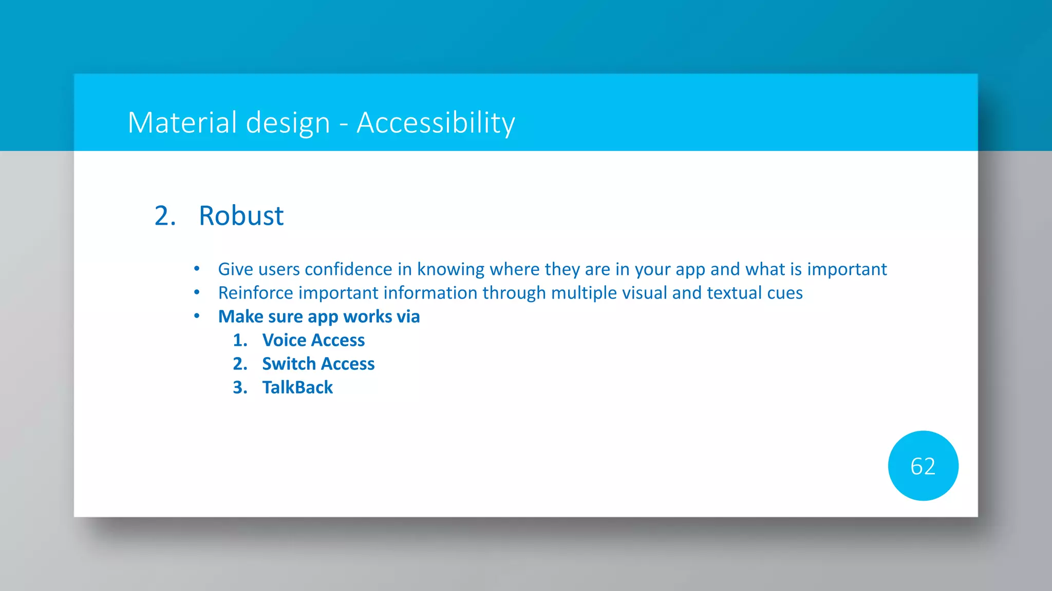 Material design - Accessibility
62
2. Robust
• Give users confidence in knowing where they are in your app and what is important
• Reinforce important information through multiple visual and textual cues
• Make sure app works via
1. Voice Access
2. Switch Access
3. TalkBack
 